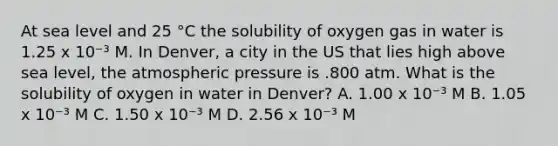 At sea level and 25 °C the solubility of oxygen gas in water is 1.25 x 10⁻³ M. In Denver, a city in the US that lies high above sea level, the atmospheric pressure is .800 atm. What is the solubility of oxygen in water in Denver? A. 1.00 x 10⁻³ M B. 1.05 x 10⁻³ M C. 1.50 x 10⁻³ M D. 2.56 x 10⁻³ M