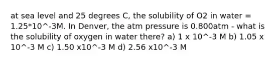 at sea level and 25 degrees C, the solubility of O2 in water = 1.25*10^-3M. In Denver, the atm pressure is 0.800atm - what is the solubility of oxygen in water there? a) 1 x 10^-3 M b) 1.05 x 10^-3 M c) 1.50 x10^-3 M d) 2.56 x10^-3 M