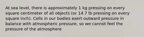 At sea level, there is approximately 1 kg pressing on every square centimeter of all objects (or 14.7 lb pressing on every square inch). Cells in our bodies exert outward pressure in balance with atmospheric pressure, so we cannot feel the pressure of the atmosphere