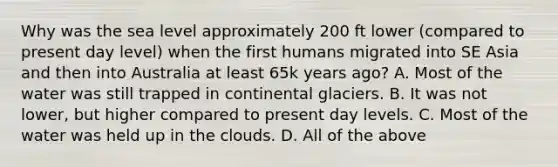 Why was the sea level approximately 200 ft lower (compared to present day level) when the first humans migrated into SE Asia and then into Australia at least 65k years ago? A. Most of the water was still trapped in continental glaciers. B. It was not lower, but higher compared to present day levels. C. Most of the water was held up in the clouds. D. All of the above