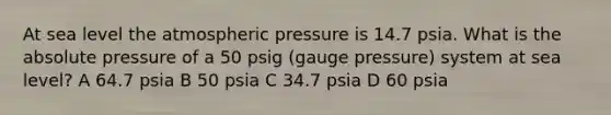 At sea level the atmospheric pressure is 14.7 psia. What is the absolute pressure of a 50 psig (gauge pressure) system at sea level? A 64.7 psia B 50 psia C 34.7 psia D 60 psia