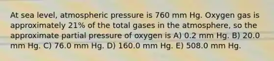 At sea level, atmospheric pressure is 760 mm Hg. Oxygen gas is approximately 21% of the total gases in the atmosphere, so the approximate partial pressure of oxygen is A) 0.2 mm Hg. B) 20.0 mm Hg. C) 76.0 mm Hg. D) 160.0 mm Hg. E) 508.0 mm Hg.