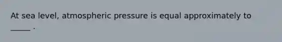 At sea level, atmospheric pressure is equal approximately to _____ .