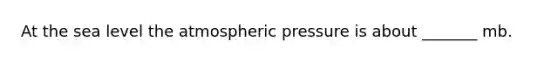 At the sea level the atmospheric pressure is about _______ mb.