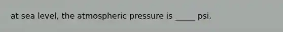 at sea level, the atmospheric pressure is _____ psi.