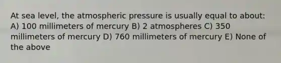 At sea level, the atmospheric pressure is usually equal to about: A) 100 millimeters of mercury B) 2 atmospheres C) 350 millimeters of mercury D) 760 millimeters of mercury E) None of the above