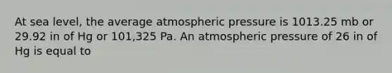 At sea level, the average atmospheric pressure is 1013.25 mb or 29.92 in of Hg or 101,325 Pa. An atmospheric pressure of 26 in of Hg is equal to