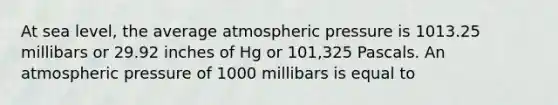 At sea level, the average atmospheric pressure is 1013.25 millibars or 29.92 inches of Hg or 101,325 Pascals. An atmospheric pressure of 1000 millibars is equal to