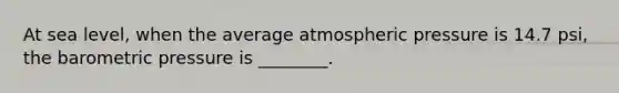 At sea level, when the average atmospheric pressure is 14.7 psi, the barometric pressure is ________.
