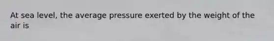 At sea level, the average pressure exerted by the weight of the air is