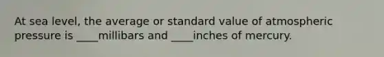 At sea level, the average or standard value of atmospheric pressure is ____millibars and ____inches of mercury.