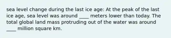 sea level change during the last ice age: At the peak of the last ice age, sea level was around ____ meters lower than today. The total global land mass protruding out of the water was around ____ million square km.