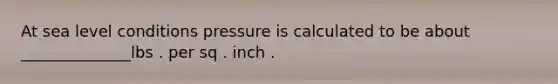 At sea level conditions pressure is calculated to be about ______________lbs . per sq . inch .