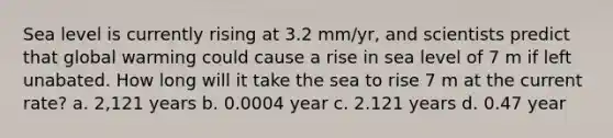 Sea level is currently rising at 3.2 mm/yr, and scientists predict that global warming could cause a rise in sea level of 7 m if left unabated. How long will it take the sea to rise 7 m at the current rate? a. 2,121 years b. 0.0004 year c. 2.121 years d. 0.47 year