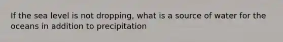 If the sea level is not dropping, what is a source of water for the oceans in addition to precipitation