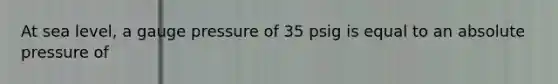 At sea level, a gauge pressure of 35 psig is equal to an absolute pressure of