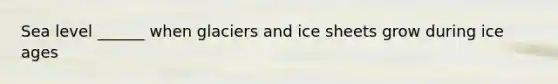 Sea level ______ when glaciers and ice sheets grow during ice ages