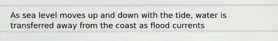 As sea level moves up and down with the tide, water is transferred away from the coast as flood currents