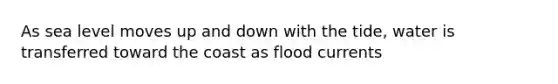 As sea level moves up and down with the tide, water is transferred toward the coast as flood currents