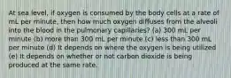 At sea level, if oxygen is consumed by the body cells at a rate of mL per minute, then how much oxygen diffuses from the alveoli into the blood in the pulmonary capillaries? (a) 300 mL per minute (b) more than 300 mL per minute (c) less than 300 mL per minute (d) It depends on where the oxygen is being utilized (e) It depends on whether or not carbon dioxide is being produced at the same rate.