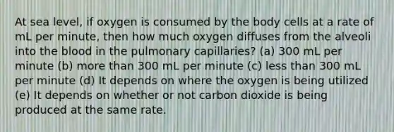 At sea level, if oxygen is consumed by the body cells at a rate of mL per minute, then how much oxygen diffuses from the alveoli into <a href='https://www.questionai.com/knowledge/k7oXMfj7lk-the-blood' class='anchor-knowledge'>the blood</a> in the pulmonary capillaries? (a) 300 mL per minute (b) <a href='https://www.questionai.com/knowledge/keWHlEPx42-more-than' class='anchor-knowledge'>more than</a> 300 mL per minute (c) <a href='https://www.questionai.com/knowledge/k7BtlYpAMX-less-than' class='anchor-knowledge'>less than</a> 300 mL per minute (d) It depends on where the oxygen is being utilized (e) It depends on whether or not carbon dioxide is being produced at the same rate.