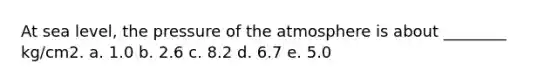 At sea level, the pressure of the atmosphere is about ________ kg/cm2. a. 1.0 b. 2.6 c. 8.2 d. 6.7 e. 5.0