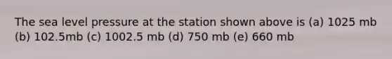 The sea level pressure at the station shown above is (a) 1025 mb (b) 102.5mb (c) 1002.5 mb (d) 750 mb (e) 660 mb