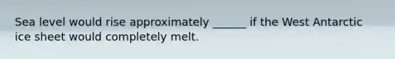 Sea level would rise approximately ______ if the West Antarctic ice sheet would completely melt.