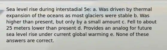 Sea level rise during interstadial 5e: a. Was driven by thermal expansion of the oceans as most glaciers were stable b. Was higher than present, but only by a small amount c. Fell to about 25 meters lower than present d. Provides an analog for future sea level rise under current global warming e. None of these answers are correct.