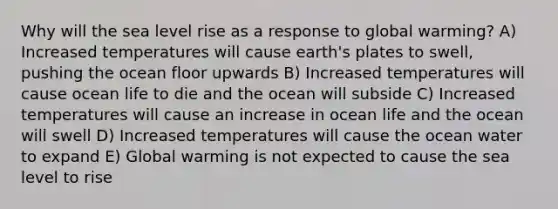 Why will the sea level rise as a response to global warming? A) Increased temperatures will cause earth's plates to swell, pushing the ocean floor upwards B) Increased temperatures will cause ocean life to die and the ocean will subside C) Increased temperatures will cause an increase in ocean life and the ocean will swell D) Increased temperatures will cause the ocean water to expand E) Global warming is not expected to cause the sea level to rise