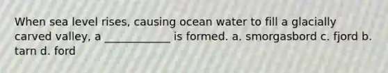 When sea level rises, causing ocean water to fill a glacially carved valley, a ____________ is formed. a. smorgasbord c. fjord b. tarn d. ford