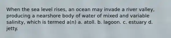 When the sea level rises, an ocean may invade a river valley, producing a nearshore body of water of mixed and variable salinity, which is termed a(n) a. atoll. b. lagoon. c. estuary d. jetty.