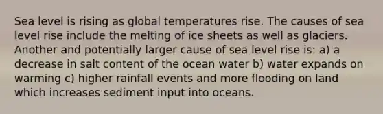 Sea level is rising as global temperatures rise. The causes of sea level rise include the melting of ice sheets as well as glaciers. Another and potentially larger cause of sea level rise is: a) a decrease in salt content of the ocean water b) water expands on warming c) higher rainfall events and more flooding on land which increases sediment input into oceans.