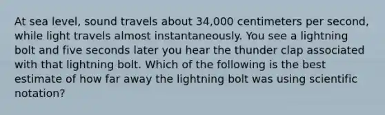 At sea level, sound travels about 34,000 centimeters per second, while light travels almost instantaneously. You see a lightning bolt and five seconds later you hear the thunder clap associated with that lightning bolt. Which of the following is the best estimate of how far away the lightning bolt was using scientific notation?