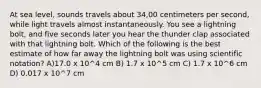 At sea level, sounds travels about 34,00 centimeters per second, while light travels almost instantaneously. You see a lightning bolt, and five seconds later you hear the thunder clap associated with that lightning bolt. Which of the following is the best estimate of how far away the lightning bolt was using scientific notation? A)17.0 x 10^4 cm B) 1.7 x 10^5 cm C) 1.7 x 10^6 cm D) 0.017 x 10^7 cm