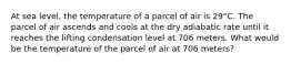 At sea level, the temperature of a parcel of air is 29°C. The parcel of air ascends and cools at the dry adiabatic rate until it reaches the lifting condensation level at 706 meters. What would be the temperature of the parcel of air at 706 meters?