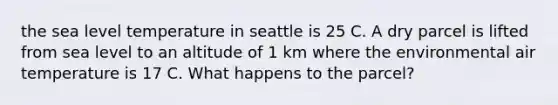 the sea level temperature in seattle is 25 C. A dry parcel is lifted from sea level to an altitude of 1 km where the environmental air temperature is 17 C. What happens to the parcel?