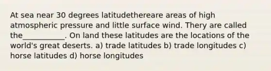 At sea near 30 degrees latitudethereare areas of high atmospheric pressure and little surface wind. Thery are called the___________. On land these latitudes are the locations of the world's great deserts. a) trade latitudes b) trade longitudes c) horse latitudes d) horse longitudes