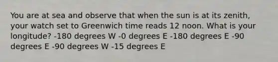 You are at sea and observe that when the sun is at its zenith, your watch set to Greenwich time reads 12 noon. What is your longitude? -180 degrees W -0 degrees E -180 degrees E -90 degrees E -90 degrees W -15 degrees E