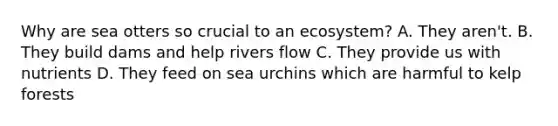 Why are sea otters so crucial to an ecosystem? A. They aren't. B. They build dams and help rivers flow C. They provide us with nutrients D. They feed on sea urchins which are harmful to kelp forests