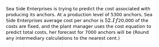 Sea Side Enterprises is trying to predict the cost associated with producing its anchors. At a production level of 5300 anchors, Sea Side Enterprises average cost per anchor is 52. If20,000 of the costs are fixed, and the plant manager uses the cost equation to predict total costs, her forecast for 7000 anchors will be (Round any intermediary calculations to the nearest cent.)