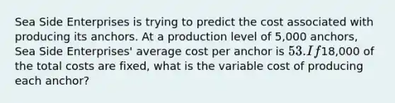 Sea Side Enterprises is trying to predict the cost associated with producing its anchors. At a production level of 5,000 ​anchors, Sea Side​ Enterprises' average cost per anchor is 53. If18,000 of the total costs are​ fixed, what is the variable cost of producing each​ anchor?