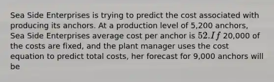 Sea Side Enterprises is trying to predict the cost associated with producing its anchors. At a production level of 5,200 ​anchors, Sea Side Enterprises average cost per anchor is 52. If 20,000 of the costs are​ fixed, and the plant manager uses the cost equation to predict total​ costs, her forecast for 9,000 anchors will be