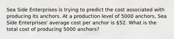 Sea Side Enterprises is trying to predict the cost associated with producing its anchors. At a production level of 5000 anchors, Sea Side Enterprises' average cost per anchor is 52. What is the total cost of producing 5000 anchors?