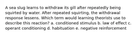 A sea slug learns to withdraw its gill after repeatedly being squirted by water. After repeated squirting, the withdrawal response lessens. Which term would learning theorists use to describe this reaction? a. conditioned stimulus b. law of effect c. operant conditioning d. habituation e. negative reinforcement