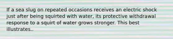 If a sea slug on repeated occasions receives an electric shock just after being squirted with water, its protective withdrawal response to a squirt of water grows stronger. This best illustrates..