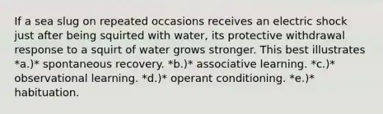 If a sea slug on repeated occasions receives an electric shock just after being squirted with water, its protective withdrawal response to a squirt of water grows stronger. This best illustrates *a.)* spontaneous recovery. *b.)* associative learning. *c.)* observational learning. *d.)* operant conditioning. *e.)* habituation.