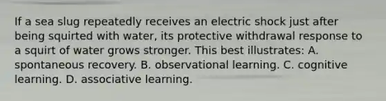 If a sea slug repeatedly receives an electric shock just after being squirted with water, its protective withdrawal response to a squirt of water grows stronger. This best illustrates: A. spontaneous recovery. B. observational learning. C. cognitive learning. D. associative learning.