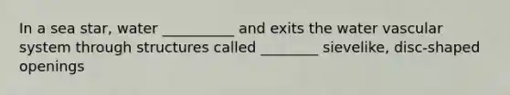 In a sea star, water __________ and exits the water vascular system through structures called ________ sievelike, disc-shaped openings