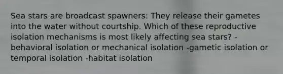 Sea stars are broadcast spawners: They release their gametes into the water without courtship. Which of these reproductive isolation mechanisms is most likely affecting sea stars? -behavioral isolation or mechanical isolation -gametic isolation or temporal isolation -habitat isolation